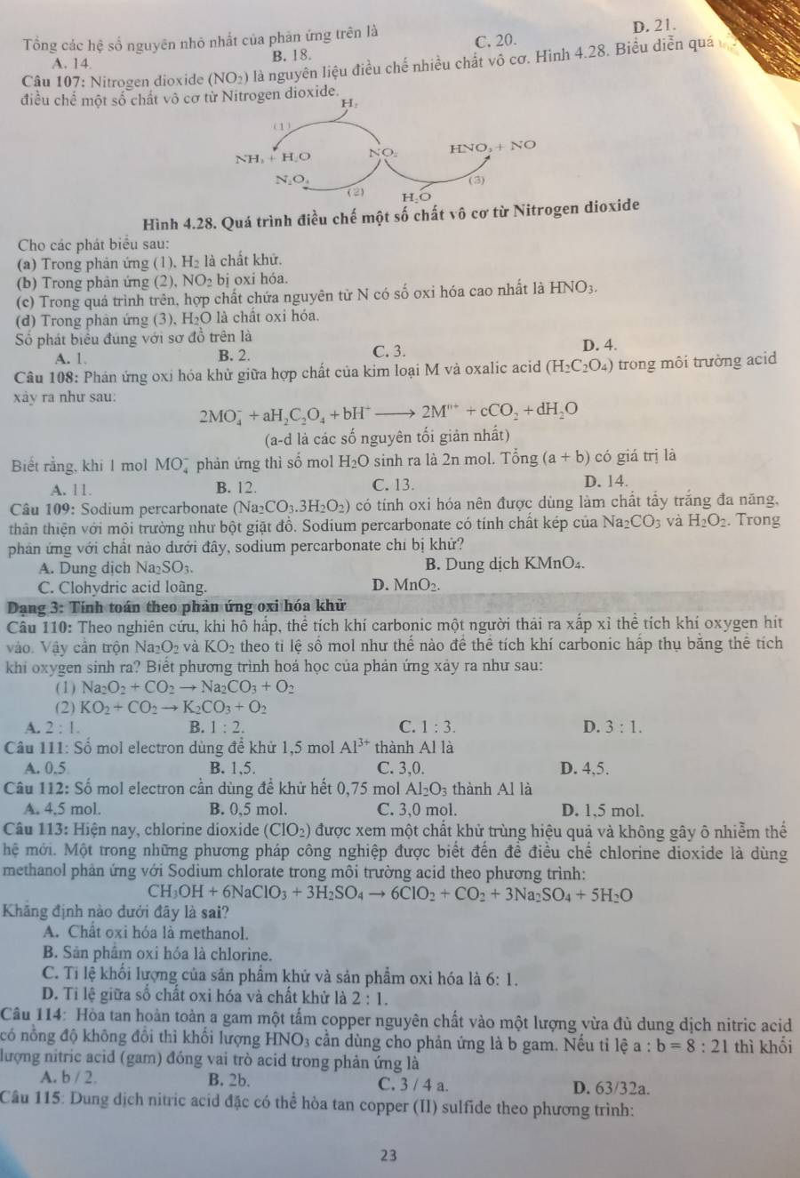 Tổng các hệ số nguyên nhỏ nhất của phân ứng trên là D. 21.
A. 14 B. 18. C. 20.
Câu 107: Nitrogen dioxide (NO_2) là nguyên liệu điều chế nhiều chất vô cơ. Hình 4.28. Biểu diễn quá
điều chế một số chất vô cơ ioxide.
Hình 4.28. Quá trình điều chế một số chất vô cơ từ Nitrogen dioxide
Cho các phát biểu sau:
(a) Trong phản ứng (1), H_2 là chất khữ.
(b) Trong phản ứng (2), NO_2bi oxi hóa.
(c) Trong quá trình trên, hợp chất chứa nguyên từ N có số oxi hóa cao nhất là HNO_3.
(d) Trong phân ứng (3), H_2O là chất oxi hóa.
Số phát biểu đúng với sơ đồ trên là
C. 3.
A. 1. B. 2. D. 4.
Câu 108: Phán ứng oxi hóa khử giữa hợp chất của kim loại M và oxalic acid (H_2C_2O_4) trong môi trường acid
xảy ra như sau:
2MO_4^(-+aH_2)C_2O_4+bH^+ to 2M^(n+)+cCO_2+dH_2O
(a-d là các số nguyên tối giản nhất)
Biết rằng, khi 1 mol MO_4^(- phản ứng thì số mol H_2)O sinh ra là 2n mol. Ting(a+b) có giá trị là
A. 11. B. 12. C. 13.
D. 14.
Câu 109: Sodium percarbonate (Na; _2CO_3.3H_2O_2) có tính oxi hóa nên được dùng làm chất tẩy trắng đa năng,
thân thiện với môi trường như bột giặt đồ. Sodium percarbonate có tính chất kép của Na CO_3 và H_2O_2. Trong
phản ứng với chất nào dưới đây, sodium percarbonate chỉ bị khử?
A. Dung dịch Na_2SO_3. B. Dung dịch KMnO₄.
D.
C. Clohydric acid loàng. MnO_2.
Dang 3: Tính toán theo phản ứng oxi hóa khử
Câu 110: Theo nghiên cứu, khi hô hấp, thể tích khí carbonic một người thải ra xấp xỉ thể tích khí oxygen hít
Vào. Vậy cân trộn Na_2O_2 và KO_2 theo ti lệ số mol như thế nào đề thể tích khí carbonic hấp thụ bằng thể tích
khi oxygen sinh ra? Biết phương trình hoá học của phản ứng xảy ra như sau:
(1) Na_2O_2+CO_2to Na_2CO_3+O_2
(2) KO_2+CO_2to K_2CO_3+O_2
A. 2:1. B. 1:2. C. 1:3. D. 3:1.
Câu 111: Số mol electron dùng đề khử 1,5 mol Al^(3+) thành Al là
A. 0.5 B. 1,5. C. 3,0. D. 4,5.
Câu 112: Số mol electron cần dùng để khử hết 0,75 mol Al_2O_3 thành Al là
A. 4.5 mol. B. 0,5 mol. C. 3,0 mol. D. 1,5 mol.
Câu 113: Hiện nay, chlorine dioxide (CIO_2) được xem một chất khử trùng hiệu quả và không gây ô nhiễm thế
hệ mới. Một trong những phương pháp công nghiệp được biết đến đề điều chế chlorine dioxide là dùng
methanol phản ứng với Sodium chlorate trong môi trường acid theo phương trình:
CH_3OH+6NaClO_3+3H_2SO_4to 6CIO_2+CO_2+3Na_2SO_4+5H_2O
Khăng định nào dưới đãy là sai?
A. Chất oxi hóa là methanol.
B. Sản phẩm oxi hóa là chlorine.
C. Tí lệ khối lượng của sản phẩm khử và sản phẩm oxi hóa là 6:1.
D. Tỉ lệ giữa số chất oxi hóa và chất khử là 2:1.
Câu 114: Hòa tan hoàn toàn a gam một tấm copper nguyên chất vào một lượng vừa đù dung dịch nitric acid
có nổng độ không đồi thì khổi lượng HNO_3 cần dùng cho phản ứng là b gam. Nếu tỉ lệ a : b=8:21 thì khối
lượng nitric acid (gam) đóng vai trò acid trong phản ứng là
A. b / 2. B. 2b. C. 3 / 4 a. D. 63/32a.
Câu 115: Dung dịch nitric acid đặc có thể hòa tan copper (II) sulfide theo phương trình:
23