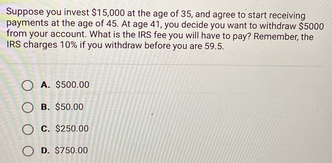 Suppose you invest $15,000 at the age of 35, and agree to start receiving
payments at the age of 45. At age 41, you decide you want to withdraw $5000
from your account. What is the IRS fee you will have to pay? Remember, the
IRS charges 10% if you withdraw before you are 59.5.
A. $500.00
B. $50.00
C. $250.00
D. $750.00