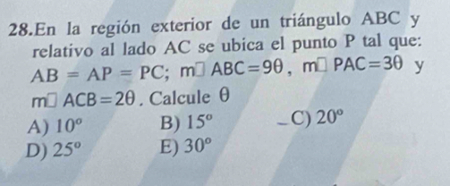 En la región exterior de un triángulo ABC y
relativo al lado AC se ubica el punto P tal que:
AB=AP=PC; m□ ABC=9θ , m□ PAC=3θ y
m□ ACB=2θ. Calcule θ
A) 10° B) 15° _ C) 20°
D) 25° E) 30°