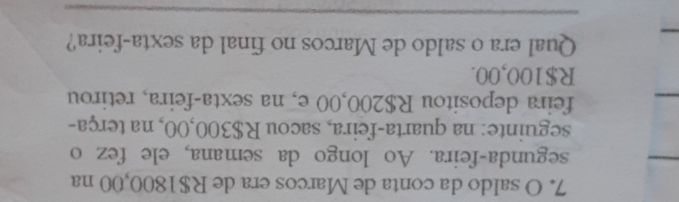 saldo da conta de Marcos era de R$1800,00 na 
segunda-feira. Ao longo da semana, ele fez o 
seguinte: na quarta-feira, sacou R$300,00, na terça- 
feira depositou R$200,00 e, na sexta-feira, retirou
R$100,00. 
Qual era o saldo de Marcos no final da sexta-feira? 
_