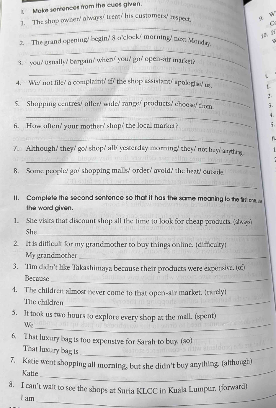 Make sentences from the cues given. 
1. The shop owner/ always/ treat/ his customers/ respect. 
9. W 
_ 
C 
10. If 
_ 
2. The grand opening/ begin/ 8 o’clock/ morning/ next Monday 
3. you/ usually/ bargain/ when/ you/ go/ open-air market? 
_ 
1. 
4. We/ not file/ a complaint/ if/ the shop assistant/ apologise/ us. 
1. 
_ 
2. 
5. Shopping centres/ offer/ wide/ range/ products/ choose/ from. 3. 
_ 
4. 
6. How often/ your mother/ shop/ the local market? 
5. 
_ 
Ⅱ. 
7. Although/ they/ go/ shop/ all/ yesterday morning/ they/ not buy/ anything. 1 
_ 
8. Some people/ go/ shopping malls/ order/ avoid/ the heat/ outside. 
_ 
II. Complete the second sentence so that it has the same meaning to the first one. Use 
the word given. 
1. She visits that discount shop all the time to look for cheap products. (always) 
She_ 
2. It is difficult for my grandmother to buy things online. (difficulty) 
My grandmother_ 
3. Tim didn’t like Takashimaya because their products were expensive. (of) 
Because_ 
4. The children almost never come to that open-air market. (rarely) 
The children_ 
5. It took us two hours to explore every shop at the mall. (spent) 
We_ 
6. That luxury bag is too expensive for Sarah to buy. (so) 
That luxury bag is_ 
_ 
7. Katie went shopping all morning, but she didn’t buy anything. (although) 
Katie 
8. I can’t wait to see the shops at Suria KLCC in Kuala Lumpur. (forward) 
_ 
I am 
_