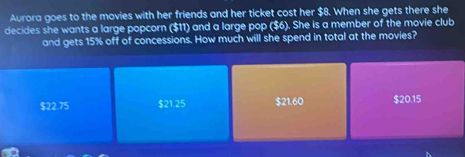 Aurora goes to the movies with her friends and her ticket cost her $8. When she gets there she
decides she wants a large popcorn ($11) and a large pop ($6). She is a member of the movie club
and gets 15% off of concessions. How much will she spend in total at the movies?
$22.75 $21.25 $21.60 $20.15