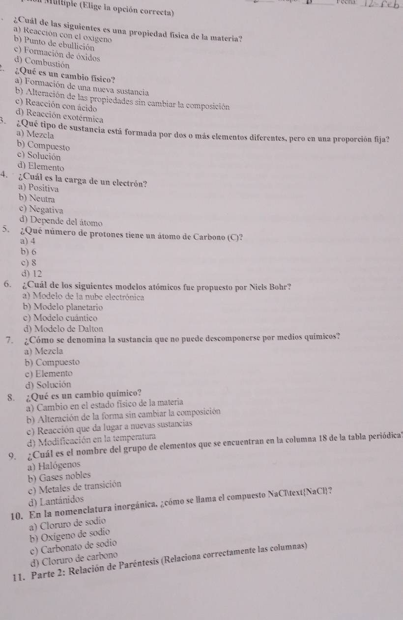 reena
_
Miltiple (Elige la opción correcta)
¿Cuál de las siguientes es una propiedad física de la materia?
a) Reacción con el oxigeno
b) Punto de ebullición
c) Formación de óxidos
d) Combustión
¿Qué es un cambio físico?
a) Formación de una nueva sustancia
b) Alteración de las propiedades sin cambiar la composición
c) Reacción con ácido
d) Reacción exotérmica
B  ¿Qué tipo de sustancia está formada por dos o más elementos diferentes, pero en una proporción fija?
a) Mezcla
b) Compuesto
c) Solución
d) Elemento
4.  ¿Cuál es la carga de un electrón?
a) Positiva
b) Neutra
c) Negativa
d) Depende del átomo
5. ¿Qué número de protones tiene un átomo de Carbono (C)?
a) 4
b) 6
c) 8
d) 12
6. ¿Cuál de los siguientes modelos atómicos fue propuesto por Niels Bohr?
a) Modelo de la nube electrónica
b) Modelo planetario
c) Modelo cuántico
d) Modelo de Dalton
7. ¿Cómo se denomina la sustancia que no puede descomponerse por medios químicos?
a) Mezcla
b) Compuesto
c) Elemento
d) Solución
8. ¿Qué es un cambio químico?
a) Cambio en el estado físico de la materia
b) Alteración de la forma sin cambiar la composición
c) Reacción que da lugar a nuevas sustancias
d) Modificación en la temperatura
9. ¿Cuál es el nombre del grupo de elementos que se encuentran en la columna 18 de la tabla periódical
a) Halógenos
b) Gases nobles
c) Metales de transición
d) Lantánidos
10. En la nomenclatura inorgánica, ¿cómo se llama el compuesto NaClNaCl?
a) Cloruro de sodio
b) Oxígeno de sodio
c) Carbonato de sodio
d) Cloruro de carbono
11. Parte 2: Relación de Paréntesis (Relaciona correctamente las columnas)