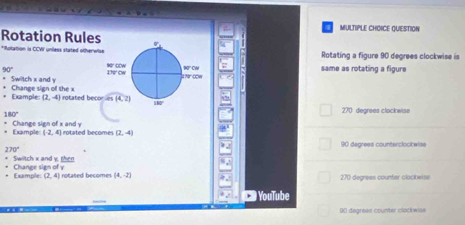 QUESTION
Rotation Rules
A
*Rotation is CCW unless stated otherwis Rotating a figure 90 degrees clockwise is
90° same as rotating a figure
Switch x and y
Change sign of the x
Example: (2,-4) rotated beco
180°
270 degrees clockwise
Change sign of x and y
Example: (-2,4) rotated becomes (2,-4)
90 degrees counterclockwise
270°
Switch x and y, then
Change sign of γ
Example: (2,4) rotated becomes (4,-2) 270 degrees counter clockwise
YouTube
90 degrees counter clockwise