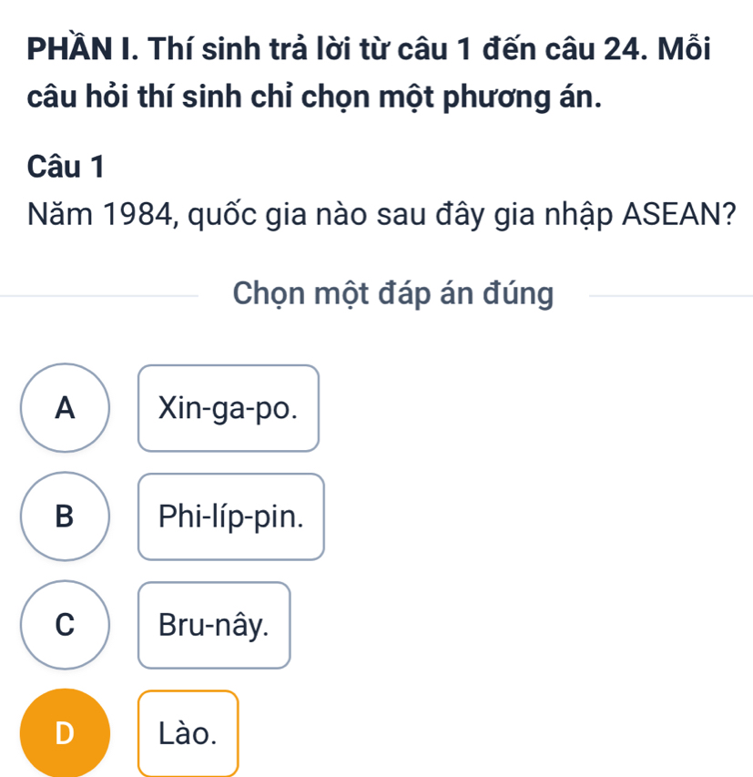 PHÄN I. Thí sinh trả lời từ câu 1 đến câu 24. Mỗi
câu hỏi thí sinh chỉ chọn một phương án.
Câu 1
Năm 1984, quốc gia nào sau đây gia nhập ASEAN?
Chọn một đáp án đúng
A Xin-ga-po.
B Phi-líp-pin.
C Bru-nây.
D Lào.