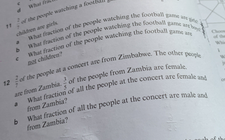 What fracl 
11  2/7  of the people watching a footbal 
children are girls. 
a What fraction of the people watching the football game are gine 
b What fraction of the people watching the football game are boy 
c What fraction of the people watching the football game are 
Choos 
of the 
Whi 
i 
not children? 
12  2/7  of the people at a concert are from Zimbabwe. The other peopl 
W 
i 
are from Zambia.  3/5  of the people from Zambia are female, 
a What fraction of all the people at the concert are female and 
0 
from Zambia? 
b What fraction of all the people at the concert are male and 
from Zambia?