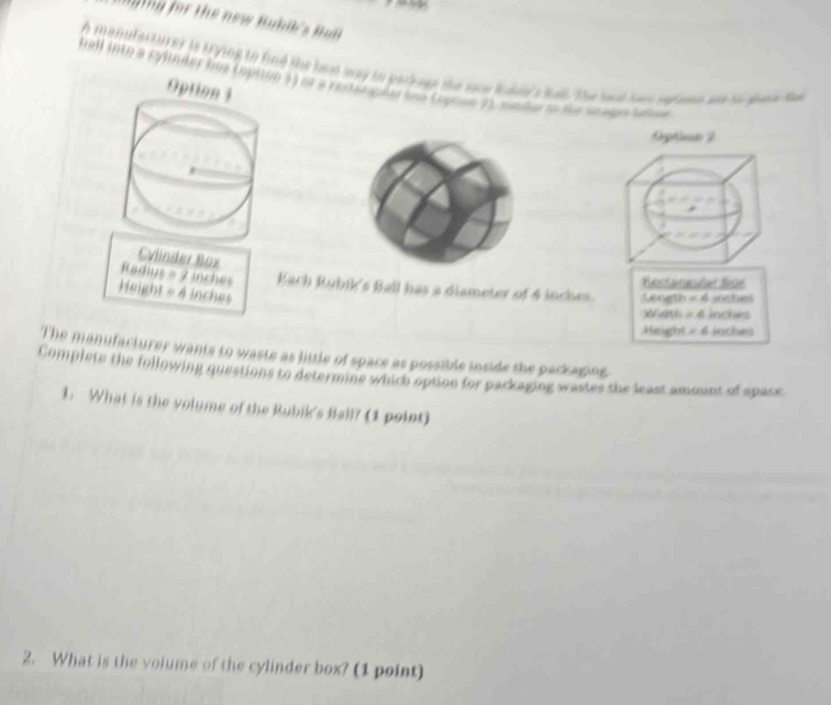 aging for the new Buhik's Bal 
A manufacturer is ting to fnd the bed way to parrage the sone lubids tall. the heat ha sefone ad to aeee ta 
hall into a cylinder lms (opiton 33 or a rectangalar los Copose 23 souder se fhe seago ialoe 
Opt 
Cg 
Cylinder Box
Radius = 2 inches Bach Rubik's Ball has a diameter of 4 inches. Lenath Rectannular for
Height = 4 inches
=6 inches
wath =4 inches
Height =6 inches
The manufacturer wants to waste as little of space as possible inside the packaging. 
Complete the following questions to determine which option for packaging wastes the least amount of space 
1. What is the volume of the Rubik's Ball? (1 point) 
2. What is the volume of the cylinder box? (1 point)