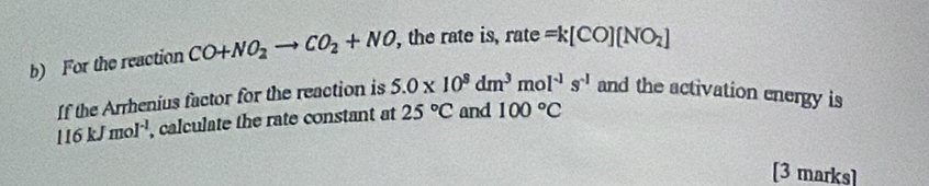 For the reaction CO+NO_2to CO_2+NO , the rate is, rate =k[CO][NO_2]
If the Arrhenius factor for the reaction is 5.0* 10^8dm^3mol^(-1)s^(-1) and the activation energy is
116kJmol^(-1) , calculate the rate constant at 25°C and 100°C
[3 marks]