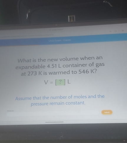 Unit Exam - Gas es 
What is the new volume when an 
expandable 4.51 L container of gas 
at 273 K is warmed to 546 K?
V=[?]L
Assume that the number of moles and the 
pressure remain constant.