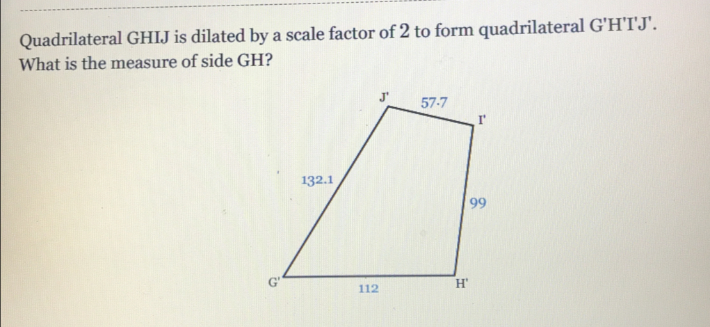 Quadrilateral GHIJ is dilated by a scale factor of 2 to form quadrilateral G'H'I'J'.
What is the measure of side GH?