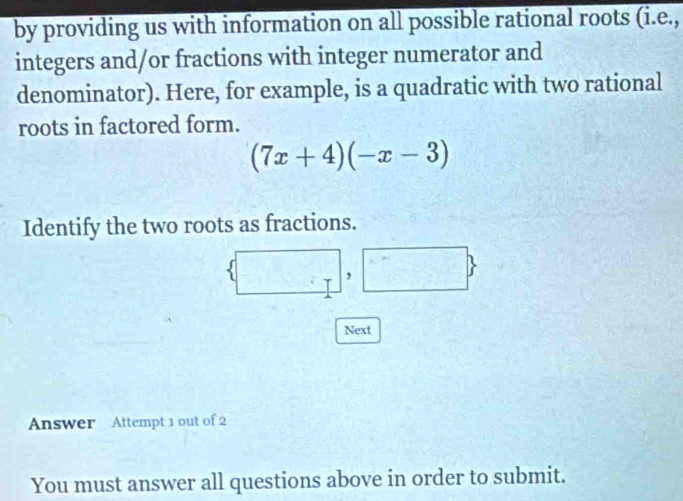 by providing us with information on all possible rational roots (i.e., 
integers and/or fractions with integer numerator and 
denominator). Here, for example, is a quadratic with two rational 
roots in factored form.
(7x+4)(-x-3)
Identify the two roots as fractions. 
, 
Next 
Answer Attempt 1 out of 2 
You must answer all questions above in order to submit.