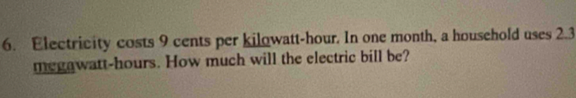 Electricity costs 9 cents per kilowatt-hour. In one month, a household uses 2.3
megawatt-hours. How much will the electric bill be?