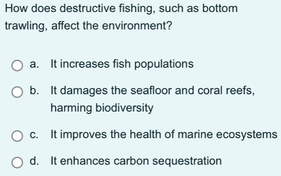 How does destructive fishing, such as bottom
trawling, affect the environment?
a. It increases fish populations
b. It damages the seafloor and coral reefs,
harming biodiversity
c. It improves the health of marine ecosystems
d. It enhances carbon sequestration