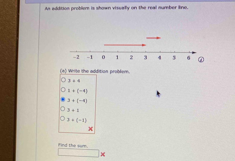 An addition problem is shown visually on the real number line.
(a) Write the addition problem.
3+4
1+(-4)
3+(-4)
3+1
3+(-1)
Find the sum.
□ x