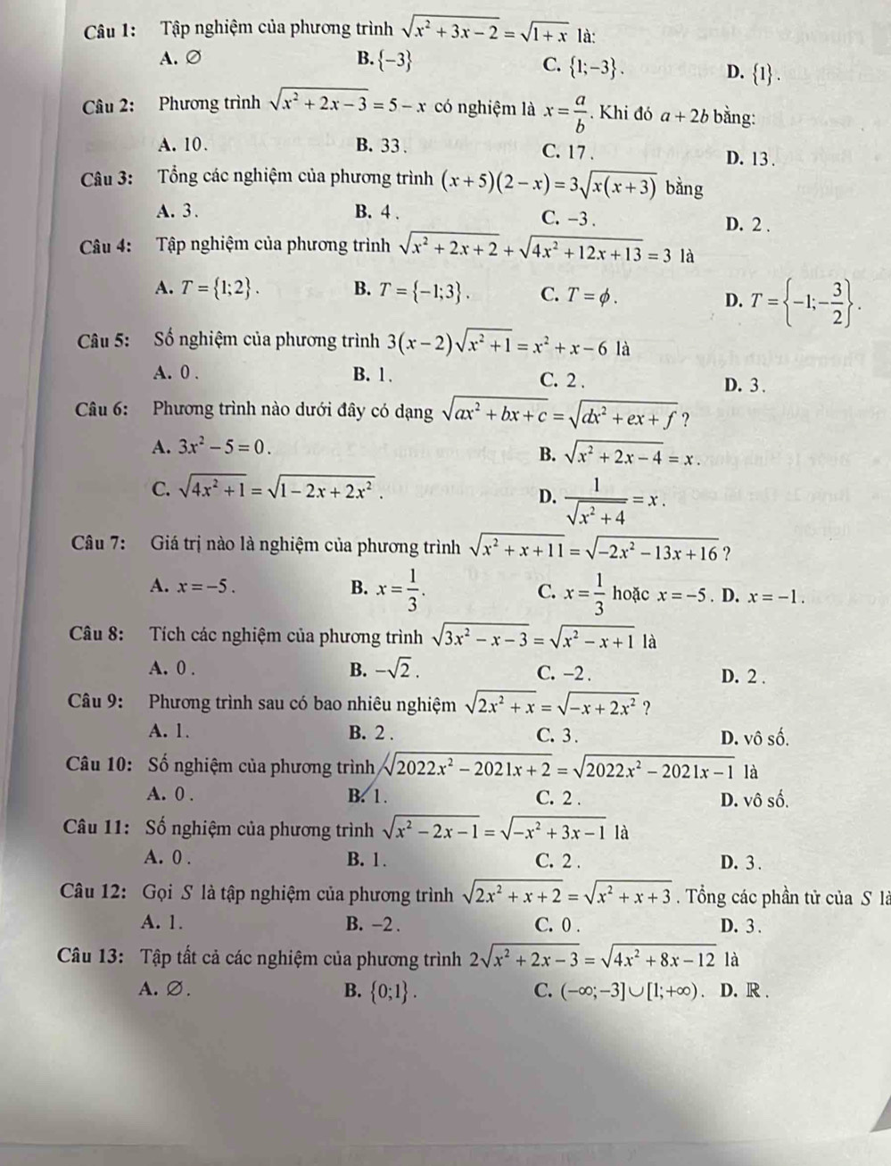 Tập nghiệm của phương trình sqrt(x^2+3x-2)=sqrt(1+x) là:
A. ∅ B. -3
C.  1;-3 .
D.  1 .
Câu 2: Phương trình sqrt(x^2+2x-3)=5-x có nghiệm là x= a/b  Khi đó a+2b bằng:
A. 10. B. 33 . C. 17 . D. 13 .
Câu 3: Tổng các nghiệm của phương trình (x+5)(2-x)=3sqrt(x(x+3)) bằng
A. 3 . B. 4 . C. -3 . D. 2 .
Câu 4: Tập nghiệm của phương trình sqrt(x^2+2x+2)+sqrt(4x^2+12x+13)=31
A. T= 1;2 . B. T= -1;3 . C. T=phi .
D. T= -1;- 3/2  .
Câu 5: Số nghiệm của phương trình 3(x-2)sqrt(x^2+1)=x^2+x-6 là
A. 0 . B. 1 . C. 2 . D. 3 .
Câu 6: Phương trình nào dưới đây có dạng sqrt(ax^2+bx+c)=sqrt(dx^2+ex+f) ?
A. 3x^2-5=0.
B. sqrt(x^2+2x-4)=x.
C. sqrt(4x^2+1)=sqrt(1-2x+2x^2).
D.  1/sqrt(x^2+4) =x.
Câu 7: Giá trị nào là nghiệm của phương trình sqrt(x^2+x+11)=sqrt(-2x^2-13x+16) ?
A. x=-5. B. x= 1/3 . C. x= 1/3  hoặc x=-5. D. x=-1.
Câu 8: Tích các nghiệm của phương trình sqrt(3x^2-x-3)=sqrt(x^2-x+1)1a
B.
A. 0 . -sqrt(2). C. -2 . D. 2 .
Câu 9: Phương trình sau có bao nhiêu nghiệm sqrt(2x^2+x)=sqrt(-x+2x^2) ?
A. 1. B. 2 . C. 3 . D. vô số.
Câu 10: Số nghiệm của phương trình sqrt(2022x^2-2021x+2)=sqrt(2022x^2-2021x-1) là
A. 0 . B. 1. C. 2 . D. vô số.
Câu 11: Số nghiệm của phương trình sqrt(x^2-2x-1)=sqrt(-x^2+3x-1) là
A. 0 . B. 1. C. 2 . D. 3 .
Câu 12: Gọi S là tập nghiệm của phương trình sqrt(2x^2+x+2)=sqrt(x^2+x+3). Tổng các phần tử của S là
A. 1. B. −2 . C. 0 . D. 3.
Câu 13: Tập tất cả các nghiệm của phương trình 2sqrt(x^2+2x-3)=sqrt(4x^2+8x-12) là
A.∅. B.  0;1 . C. (-∈fty ;-3]∪ [1;+∈fty ) D. R .