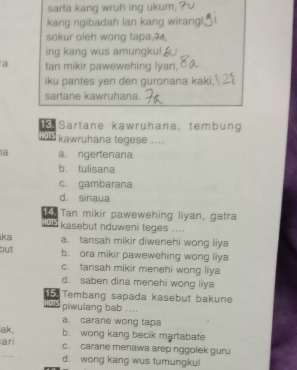 sarta kang wruh ing ukum,
kang ngibadah lan kang wirangi
sokur oleh wong tapa,
ing kang wus amungkul,
a
tan mikir pawewehing lyan,
iku pantes yen den guronana kaki, 
sartane kawruhana.
Sartane kawruhana, tembung
HOTS kawruhana tegese ....
a
a. ngertenana
b. tulisana
c. gambarana
d. sinaua
14. Tan mikir pawewehing liyan, gatra
HOTS kasebut nduweni teges ....
ka
a. tansah mikir diwenehi wong liya
but b. ora mikir pawewehing wong liya
c. tansah mikir menehi wong liya
d. saben dina menehi wong liya
15. Tembang sapada kasebut bakune
HOTS piwulang bab ....
a. carane wong tapa
ak, b. wong kang becik martabate
ari c. carane menawa arep nggolek guru
. d. wong kang wus tumungkul