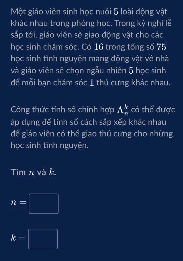 Một giáo viên sinh học nuôi 5 loài động vật 
khác nhau trong phòng học. Trong kỳ nghỉ lễ 
sắp tới, giáo viên sẽ giao động vật cho các 
học sinh chăm sóc. Có 16 trong tổng số 75
học sinh tình nguyện mang động vật về nhà 
và giáo viên sẽ chọn ngẫu nhiên 5 học sinh 
để mỗi bạn chăm sóc 1 thú cưng khác nhau. 
Công thức tính số chỉnh hợp A_n^k có thể được 
áp dụng để tính số cách sắp xếp khác nhau 
để giáo viên có thể giao thú cưng cho những 
học sinh tình nguyện. 
Tìm n và k.
n=□
k=□