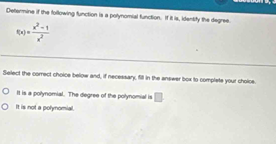 Determine if the following function is a polynomial function. If it is, identify the degree.
f(x)= (x^2-1)/x^2 
Select the correct choice below and, if necessary, fill in the answer box to complete your choice.
It is a polynomial. The degree of the polynomial is □.
It is not a polynomial.