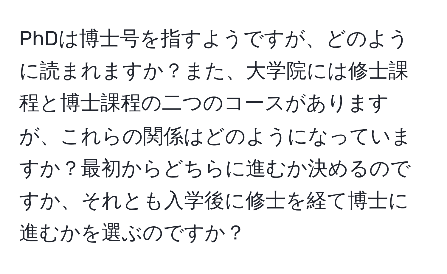 PhDは博士号を指すようですが、どのように読まれますか？また、大学院には修士課程と博士課程の二つのコースがありますが、これらの関係はどのようになっていますか？最初からどちらに進むか決めるのですか、それとも入学後に修士を経て博士に進むかを選ぶのですか？