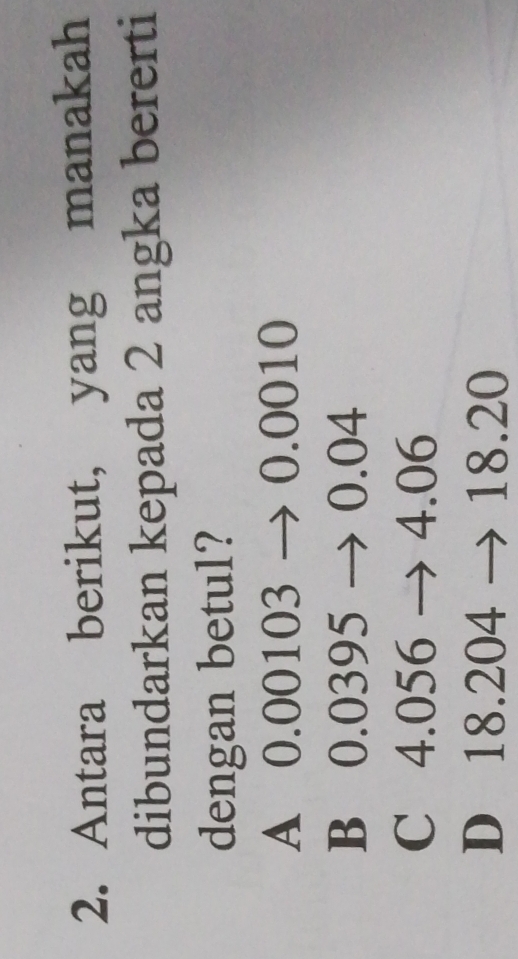 Antara berikut, yang manakah
dibundarkan kepada 2 angka bererti
dengan betul?
A 0.00103 → 0.0010
B 0.0395 → 0.04
C 4.056 → 4.06
D 18.204 → 18.20