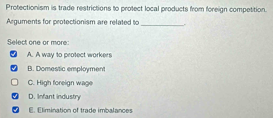 Protectionism is trade restrictions to protect local products from foreign competition.
Arguments for protectionism are related to_
.
Select one or more:
A. A way to protect workers
B. Domestic employment
C. High foreign wage
D. Infant industry
E. Elimination of trade imbalances