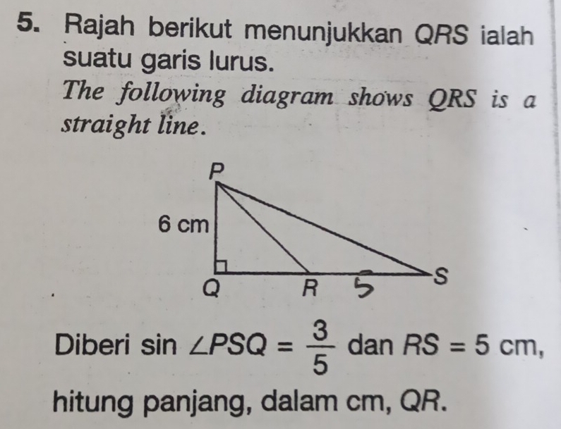 Rajah berikut menunjukkan QRS ialah 
suatu garis lurus. 
The following diagram shows QRS is a 
straight line. 
Diberi sin ∠ PSQ= 3/5  dan RS=5cm, 
hitung panjang, dalam cm, QR.