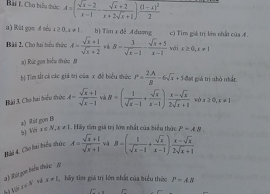 Cho biểu thức: A=( (sqrt(x)-2)/x-1 - (sqrt(x)+2)/x+2sqrt(x)+1 ).frac (1-x)^22
a) Rút gọn A nếu x≥ 0, x!= 1. b) Tìm x đề A dương c) Tìm giá trị lớn nhất của A . 
Bài 2. Cho hai biểu thức A= (sqrt(x)+1)/sqrt(x)+2  và B= 3/sqrt(x)-1 - (sqrt(x)+5)/x-1  với x≥ 0, x!= 1
a) Rút gọn biểu thức B 
b) Tim tất cả các giá trị của x đề biểu thức P= (2.A)/B -6sqrt(x)+5 đạt giá trị nhỏ nhất. 
Bài 3. Cho hai biểu thức A= (sqrt(x)+1)/sqrt(x)-1  và B=( 1/sqrt(x)-1 + sqrt(x)/x-1 )·  (x-sqrt(x))/2sqrt(x)+1  vớ x≥ 0, x!= 1
a) Rút gọn B 
b) Với x∈ N, x!= 1. Hãy tìm giá trị lớn nhất của biểu thức
B=( 1/sqrt(x)-1 + sqrt(x)/x-1 ). (x-sqrt(x))/2sqrt(x)+1 
Bài 4. Cho hai biểu thức A= (sqrt(x)+1)/sqrt(x)+1  và P=A.B. 
a) Rút gọn biểu thức B 
h) Với x∈ N và x!= 1 , hãy tìm giá trị lớn nhất của biểu thức P=A.B