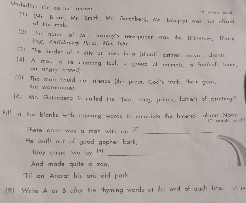 Underline the correct answer. 
(5 points each) 
(1) (Mr. Brant, Mr. Smith, Mr. Gutenberg, Mr. Lovejoy) was not afraid 
of the mob. 
(2) The name of Mr. Lovejoy's newspaper was the (Observer, Watch 
Dog, Antislavery Press, Mob Job). 
(3) The leader of a city or town is a (sheriff, printer, mayor, chant). 
4) A mob is (a cleaning tool, a group of animals, a football team, 
an angry crowd). 
(5) The mob could not silence (the press, God's truth, their guns, 
the warehouse). 
(6) Mr. Gutenberg is called the “(son, king, prince, father) of printing." 
Fill in the blanks with rhyming words to complete the limerick about Noah. 
(2 points each) 
There once was a man with an (7)_ 
He built out of good gopher bark; 
They came two by 8_ 
And made quite a zoo, 
'Til on Ararat his ark did park. 
(9) Write A or B after the rhyming words at the end of each line. (5 po