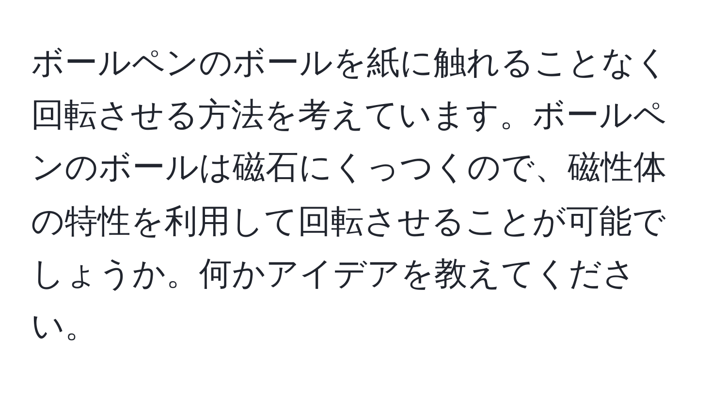 ボールペンのボールを紙に触れることなく回転させる方法を考えています。ボールペンのボールは磁石にくっつくので、磁性体の特性を利用して回転させることが可能でしょうか。何かアイデアを教えてください。