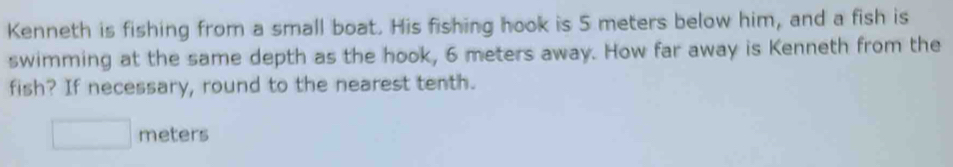 Kenneth is fishing from a small boat. His fishing hook is 5 meters below him, and a fish is 
swimming at the same depth as the hook, 6 meters away. How far away is Kenneth from the 
fish? If necessary, round to the nearest tenth.
□ meters