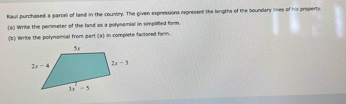 Raul purchased a parcel of land in the country. The given expressions represent the lengths of the boundary lines of his property.
(a) Write the perimeter of the land as a polynomial in simplified form.
(b) Write the polynomial from part (a) in complete factored form.