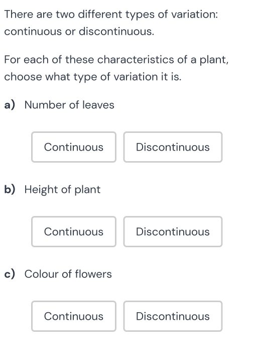 There are two different types of variation:
continuous or discontinuous.
For each of these characteristics of a plant,
choose what type of variation it is.
a) Number of leaves
Continuous Discontinuous
b) Height of plant
Continuous Discontinuous
c) Colour of flowers
Continuous Discontinuous