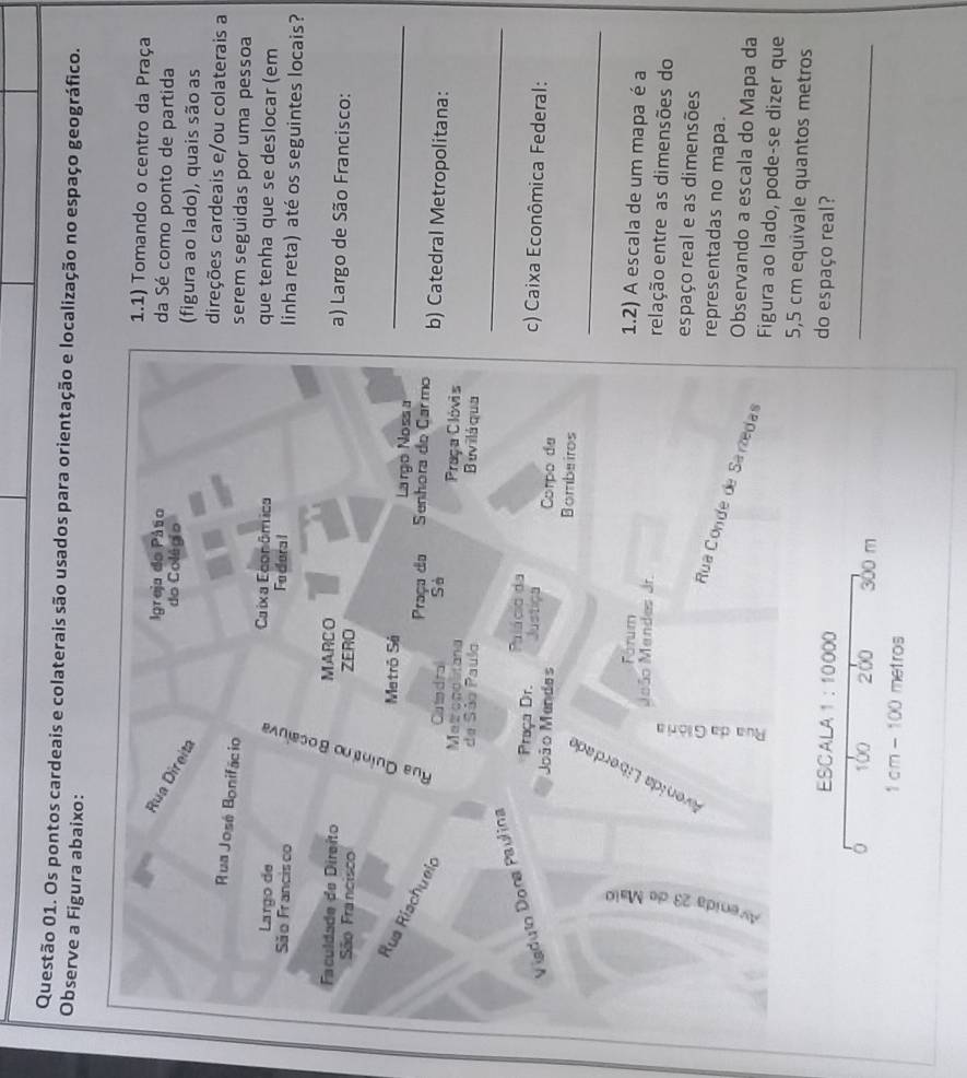 Os pontos cardeais e colaterais são usados para orientação e localização no espaço geográfico. 
Observe a Figura abaixo: 
1.1) Tomando o centro da Praça 
Igreja do Pátio da Sé como ponto de partida 
Rua Direita 
do Colégio (figura ao lado), quais são as 
direções cardeais e/ou colaterais a 
Rua José Bonifácio 
serem seguidas por uma pessoa 
Largo de Caixa Econômica que tenha que se deslocar (em 
São Francisco Fe dera l linha reta) até os seguintes locais? 
Faculdade de Direito MARCO a) Largo de São Francisco: 
São Francisco ZERO 
Metrō Sá Largó Noss a_ 
Rus Rischueic 
Praça do Senhora do Carmo b) Catedral Metropolitana: 
Clu tod ra 
Metrogcstana Praça Clóvis 
de São Paulo Buviláqua 
Viaduto Dona Paulina Sà_ 
Praça Dr. Palácio da 
c) Caixa Econômica Federal: 
Justiça Corpo de 
_ 
João Mendes Bombeiros 
Fórum 1.2) A escala de um mapa é a 
Meão Mendes Jr. relação entre as dimensões do 
: 
espaço real e as dimensões 
representadas no mapa. 
Rua Conde de Sartedas 
Observando a escala do Mapa da 
Figura ao lado, pode-se dizer que
5,5 cm equivale quantos metros 
ESCALA 1:10000 do espaço real? 
。 100 200 300 m
_
1 cm - 100 metros