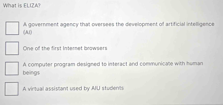 What is ELIZA?
A government agency that oversees the development of artificial intelligence
(Al)
One of the first Internet browsers
A computer program designed to interact and communicate with human
beings
A virtual assistant used by AIU students