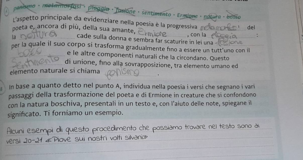 A panismo · metamorfosi · pioggia · fusione · sentimento · Ermione · natura · bosco 
L'aspetto principale da evidenziare nella poesia è la progressiva 
_ 
poeta e, ancora di più, della sua amante, _del 
la_ 
, con la : 
cade sulla donna e sembra far scaturire in lei una_ 
per la quale il suo corpo si trasforma gradualmente fno a essere un tutt’uno con il 
_e le altre componenti naturali che la circondano. Questo 
_di unione, fino alla sovrapposizione, tra elemento umano ed 
elemento naturale si chiama_ 
. 
In base a quanto detto nel punto A, individua nella poesia i versi che segnano i vari 
passaggi della trasformazione del poeta e di Ermione in creature che si confondono 
con la natura boschiva, presentali in un testo e, con l’aiuto delle note, spiegane il 
signifcato. Ti forniamo un esempio. 
Alcuni esempi di questo procedimento che possiamo trovare nel testo sono ai 
_ 
versi 20-21 «Piove sui nostri volti silvani» 
_ 
_ 
_ 
_ 
_