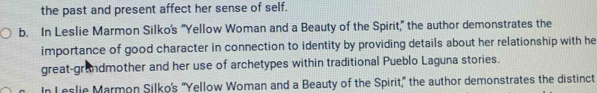 the past and present affect her sense of self. 
b. In Leslie Marmon Silko's “Yellow Woman and a Beauty of the Spirit,” the author demonstrates the 
importance of good character in connection to identity by providing details about her relationship with he 
great-grandmother and her use of archetypes within traditional Pueblo Laguna stories. 
In Leslie Marmon Silko's 'Yellow Woman and a Beauty of the Spirit," the author demonstrates the distinct