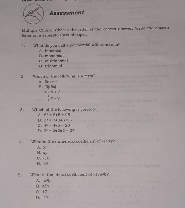 Assessment
Multiple Choice. Choose the letter of the correct answer. Write the chosen
letter on a separate sheet of paper.
1. What do you call a polynomial with one term?
A. binomial
B. monomial
C. multinomial
D. trinomial
2. Which of the following is a term?
A. 3m+4
B. (3)(5x)
C. x-y+3
D.  2/3 x-y
3. Which of the following is correct?
A. 5^2=5· 5=25
B. 3^3=3· 3· 3=9
C. 4^5=4· 5=20
D. 2^3=2· 2· 2=27
4. What is the numerical coefficient of -10xy?
A. x
B. xy
C. -10
D. 10
5. What is the literal coefficient of -17a^2b ?
A. -a^2b
B. a^2b
C. 17
D. -17