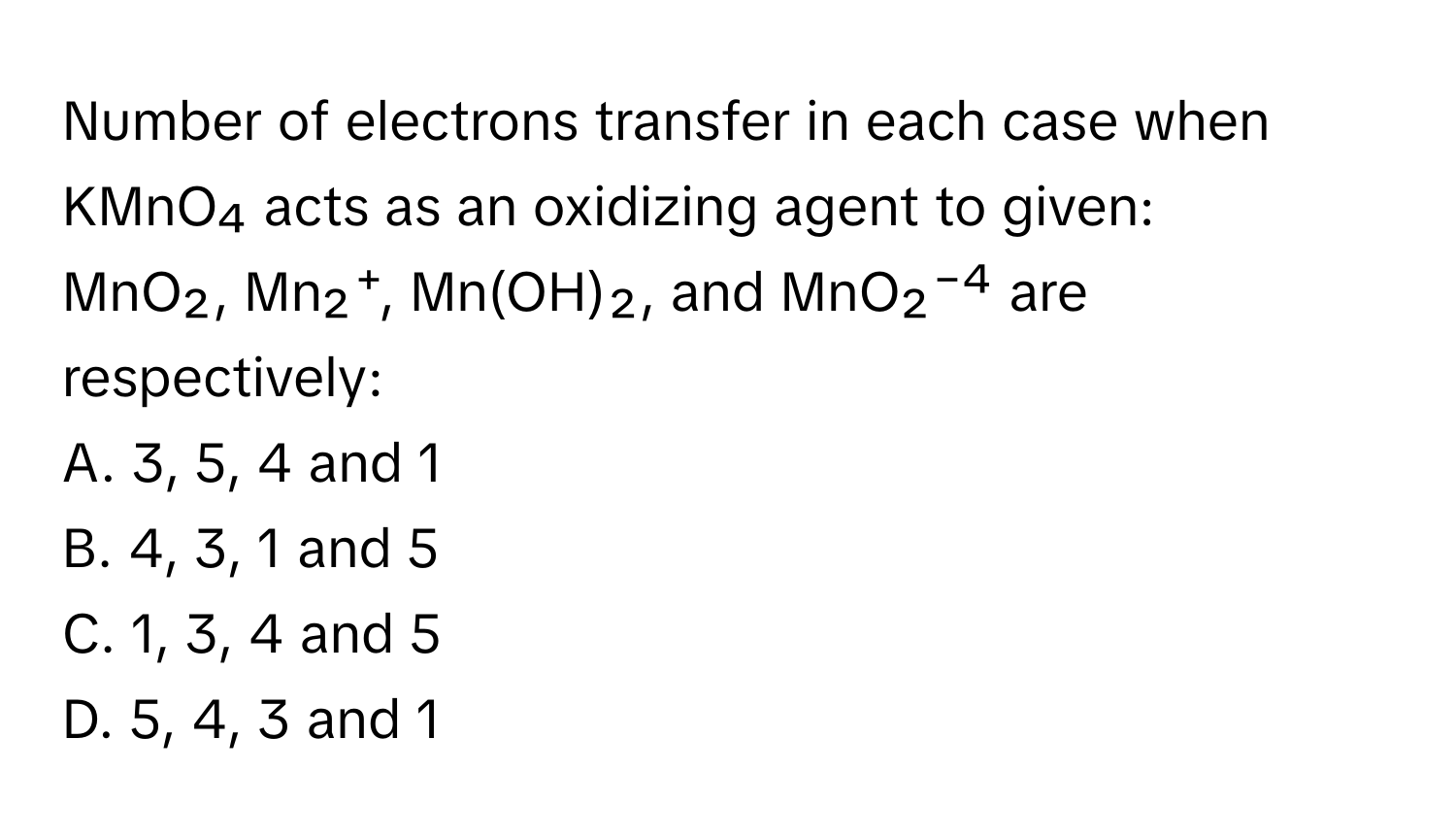 Number of electrons transfer in each case when KMnO₄ acts as an oxidizing agent to given:

MnO₂, Mn₂⁺, Mn(OH)₂, and MnO₂⁻⁴ are respectively: 
A. 3, 5, 4 and 1
B. 4, 3, 1 and 5
C. 1, 3, 4 and 5
D. 5, 4, 3 and 1