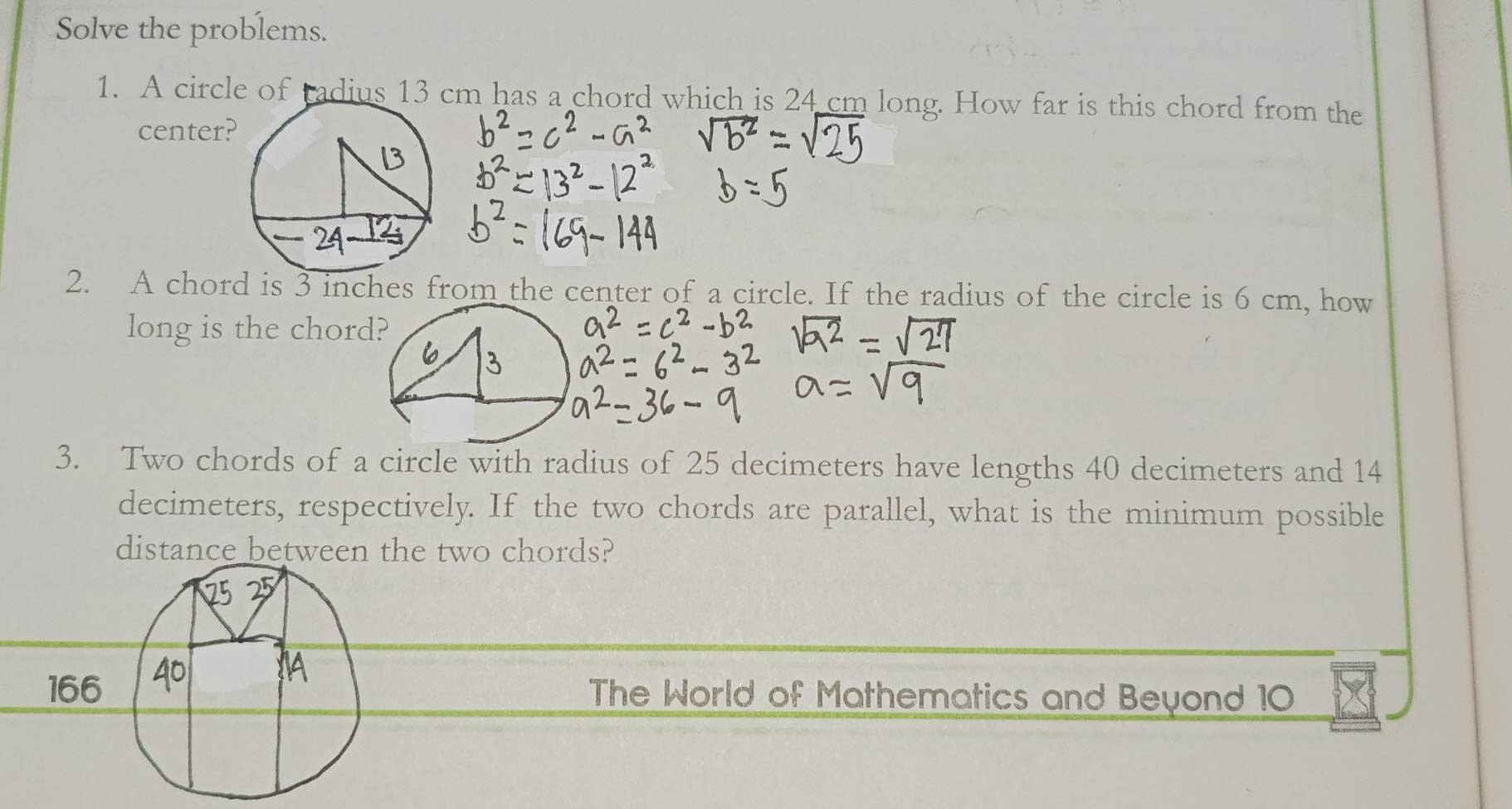 Solve the problems. 
1. A circle of tadius 13 cm has a chord which is 24 cm long. How far is this chord from the 
center? 
2. A chord is 3 inches from the center of a circle. If the radius of the circle is 6 cm, how 
long is the chord 
3. Two chords of a circle with radius of 25 decimeters have lengths 40 decimeters and 14
decimeters, respectively. If the two chords are parallel, what is the minimum possible 
distance between the two chords? 
The World of Mathematics and Beyond 10