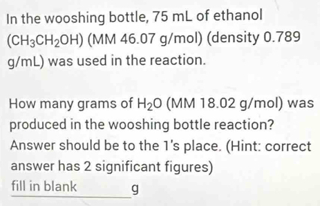 In the wooshing bottle, 75 mL of ethanol
(CH_3CH_2OH) MM 46.07 g/mol) (density 0.789 A
g/mL) was used in the reaction. 
How many grams of H_2O (MM 18.02 g/mol) was 
produced in the wooshing bottle reaction? 
Answer should be to the 1's place. (Hint: correct 
answer has 2 significant figures) 
fill in blank g