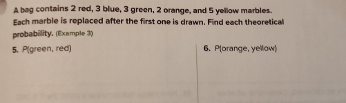 A bag contains 2 red, 3 blue, 3 green, 2 orange, and 5 yellow marbles. 
Each marble is replaced after the first one is drawn. Find each theoretical 
probability. (Example 3) 
5. P(green, red) 6. P(orange, yellow)