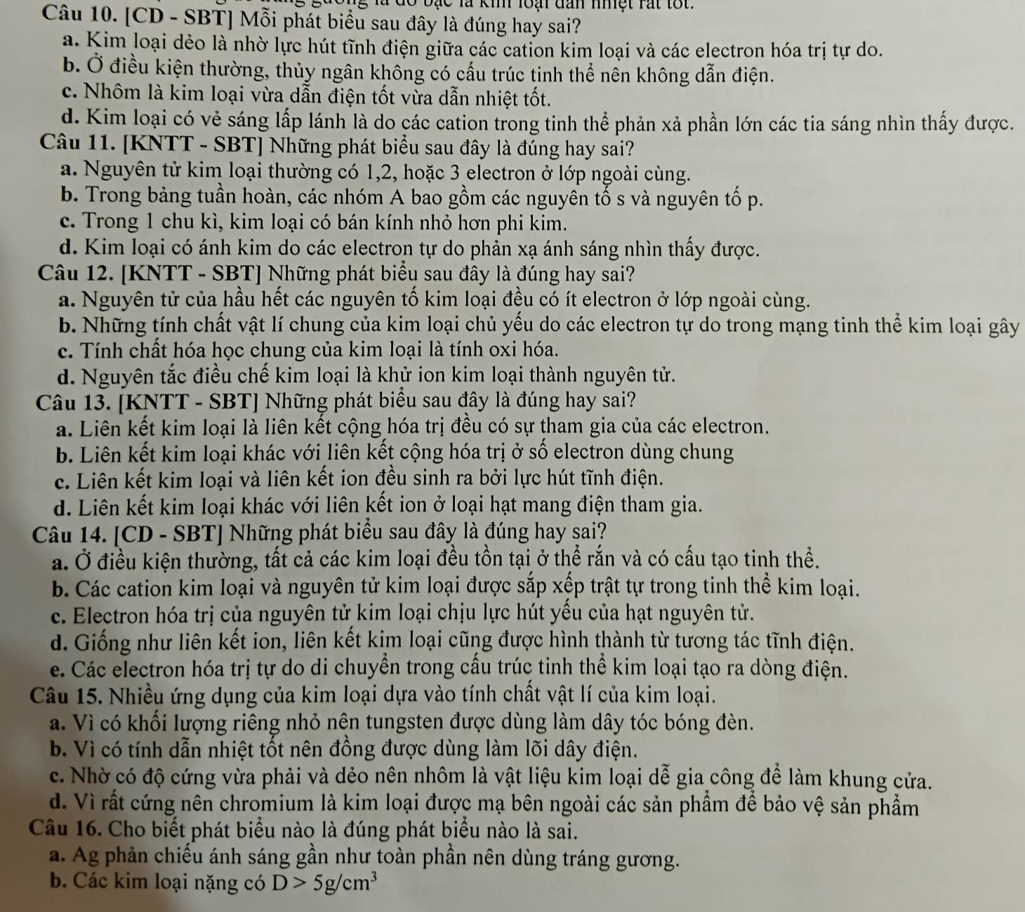 ạ c là ki loại đan nhệt rất tốt.
Câu 10. [CD - SBT] Mỗi phát biểu sau đây là đúng hay sai?
a. Kim loại dẻo là nhờ lực hút tĩnh điện giữa các cation kim loại và các electron hóa trị tự do.
b. Ở điều kiện thường, thủy ngân không có cấu trúc tinh thể nên không dẫn điện.
c. Nhôm là kim loại vừa dẫn điện tốt vừa dẫn nhiệt tốt.
d. Kim loại có vẻ sáng lấp lánh là do các cation trong tinh thể phản xả phần lớn các tia sáng nhìn thấy được.
Câu 11. [KNTT - SBT] Những phát biểu sau đây là đúng hay sai?
a. Nguyên tử kim loại thường có 1,2, hoặc 3 electron ở lớp ngoài cùng.
b. Trong bảng tuần hoàn, các nhóm A bao gồm các nguyên tố s và nguyên tố p.
c. Trong 1 chu kì, kim loại có bán kính nhỏ hơn phi kim.
d. Kim loại có ánh kim do các electron tự do phản xạ ánh sáng nhìn thấy được.
Câu 12. [KNTT - SBT] Những phát biểu sau đây là đúng hay sai?
a. Nguyên tử của hầu hết các nguyên tố kim loại đều có ít electron ở lớp ngoài cùng.
b. Những tính chất vật lí chung của kim loại chủ yếu do các electron tự do trong mạng tinh thể kim loại gây
c. Tính chất hóa học chung của kim loại là tính oxi hóa.
d. Nguyên tắc điều chế kim loại là khử ion kim loại thành nguyên tử.
Câu 13. [KNTT - SBT] Những phát biểu sau đây là đúng hay sai?
a. Liên kết kim loại là liên kết cộng hóa trị đều có sự tham gia của các electron.
b. Liên kết kim loại khác với liên kết cộng hóa trị ở số electron dùng chung
c. Liên kết kim loại và liên kết ion đều sinh ra bởi lực hút tĩnh điện.
d. Liên kết kim loại khác với liên kết ion ở loại hạt mang điện tham gia.
Câu 14. [CD - SBT] Những phát biểu sau đây là đúng hay sai?
a. Ở điều kiện thường, tất cả các kim loại đều tồn tại ở thể rắn và có cấu tạo tinh thể.
b. Các cation kim loại và nguyên tử kim loại được sắp xếp trật tự trong tinh thể kim loại.
c. Electron hóa trị của nguyên tử kim loại chịu lực hút yếu của hạt nguyên tử.
d. Giống như liên kết ion, liên kết kim loại cũng được hình thành từ tương tác tĩnh điện.
e. Các electron hóa trị tự do di chuyển trong cấu trúc tinh thể kim loại tạo ra dòng điện.
Câu 15. Nhiều ứng dụng của kim loại dựa vào tính chất vật lí của kim loại.
a. Vì có khối lượng riêng nhỏ nên tungsten được dùng làm dây tóc bóng đèn.
b. Vì có tính dẫn nhiệt tốt nên đồng được dùng làm lõi dây điện.
c. Nhờ có độ cứng vừa phải và dẻo nên nhôm là vật liệu kim loại dễ gia công để làm khung cửa.
d. Vì rất cứng nên chromium là kim loại được mạ bên ngoài các sản phẩm để bảo vệ sản phẩm
Câu 16. Cho biết phát biểu nào là đúng phát biểu nào là sai.
a. Ag phản chiếu ánh sáng gần như toàn phần nên dùng tráng gương.
b. Các kim loại nặng có D>5g/cm^3