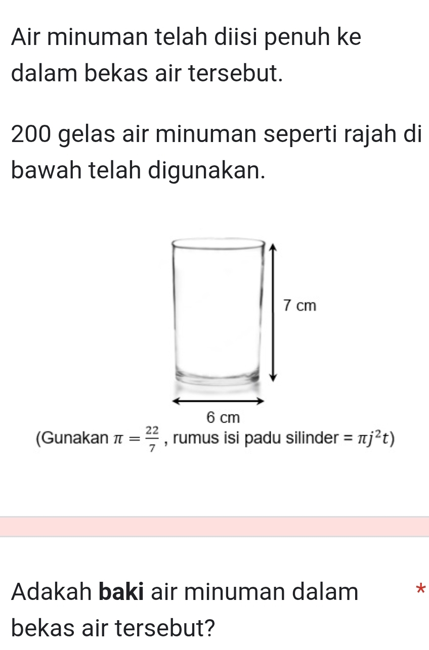 Air minuman telah diisi penuh ke 
dalam bekas air tersebut.
200 gelas air minuman seperti rajah di 
bawah telah digunakan. 
(Gunakan π = 22/7  , rumus isi padu silinder =π j^2t)
Adakah baki air minuman dalam 
* 
bekas air tersebut?