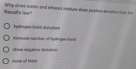 Why does water and ethanol mixture show positive deviation from the
Raoult's law?
hydrogen bond disturbed
increase number of hydrogen bond
show negative deviation
none of them