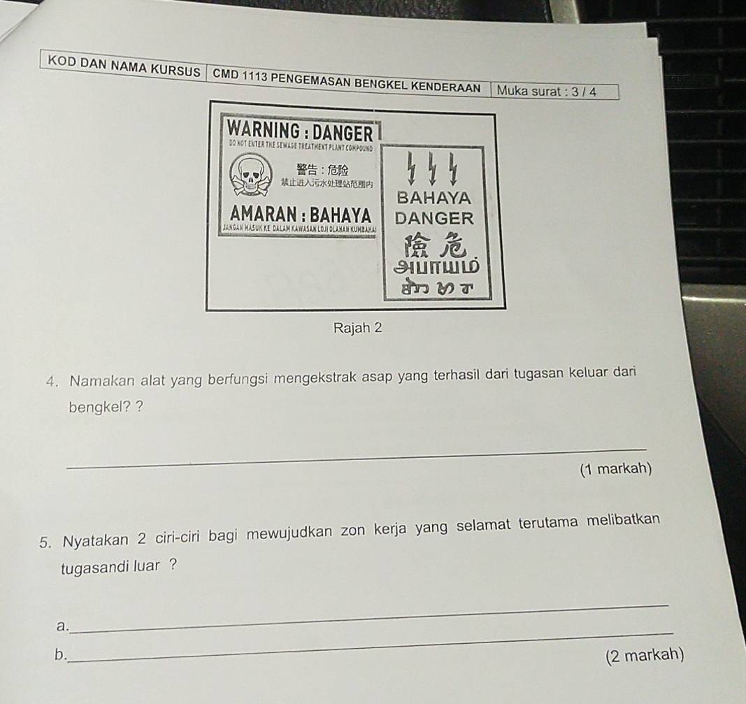 KOD DAN NAMA KURSUS │ CMD 1113 PENGEMASAN BENGKEL KENDERAAN Muka surat : 3 / 4
WARNING ： DANGER
Do NOT ENTER THE SEWase treatment plAnt compound
：

BAHAYA
AMARAN :BAHAYA DANGER
Jangan MaSuK Ke Dalam KaWaSan lOj Dłaman KumbaMa
Rajah 2
4. Namakan alat yang berfungsi mengekstrak asap yang terhasil dari tugasan keluar dari
bengkel? ?
_
(1 markah)
5. Nyatakan 2 ciri-ciri bagi mewujudkan zon kerja yang selamat terutama melibatkan
tugasandi luar ?
_
_
a.
b. (2 markah)