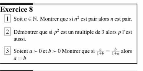 Soit n∈ N. Montrer que si n^2 est pair alors n est pair. 
2 Démontrer que si p^2 est un multiple de 3 alors p l’est 
aussi. 
3 Soient a>0 et b>0 Montrer que si  a/1+b = b/1+a  alors
a=b