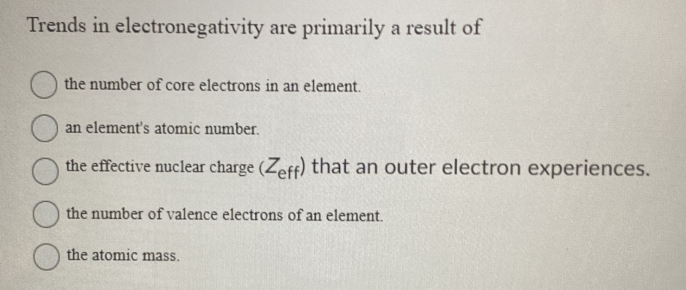 Trends in electronegativity are primarily a result of
the number of core electrons in an element.
an element's atomic number.
the effective nuclear charge (Z_eff) that an outer electron experiences.
the number of valence electrons of an element.
the atomic mass.