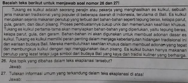 Bacalah teks berikut untuk menjawab soal nomor 26 dan 27! 
Tukang es kulkul adalah seorang perajin atau pekerja yang menghasilkan es kulkul, sebuah 
jenis makanan tradisional yang populer di beberapa daerah di Indonesia, terutama di Bali. Es kulkul 
merupakan sejenis makanan penutup yang terbuat dari bahan-bahan seperti tepung beras, kelapa parut, 
gula, garam, dan daun pisang. Proses pembuatannya cukup unik dan memerlukan keahlian khusus. 
Tukang es kulkul pertama-tama akan menyiapkan bahan-bahan yang diperlukan, yaitu tepung beras, 
kelapa parut, gula, dan garam. Bahan-bahan ini akan digunakan untuk membuat adonan dasar es 
kulkul. Tukang es kulkul memiliki peran penting daiam menjaga keberlanjutan hidangan tradisional ini 
dan warisan budaya Ball. Mereka membutuhkan keahlian khusus dalam membuat adonan yang tepat 
dan membungkus kulkul dengan rapi menggunakan daun pisang. Es kulkul bukan hanya makanan 
penutup yang lezat tetapi juga simbol dari budaya Bali yang kaya dan tradisi kuliner yang berharga. 
26. Apa topik yang dibahas dalam teks eksplanasi tersebut? 
Jawab:_ 
27. Tuliskan informasi umum yang terkandung dalam teks eksplanasi di atas! 
Jawab:_