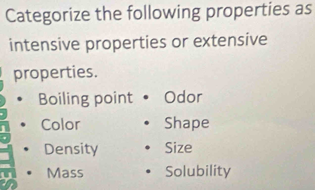 Categorize the following properties as 
intensive properties or extensive 
properties. 
Boiling point Odor 
Color Shape 
Density Size 
Mass Solubility