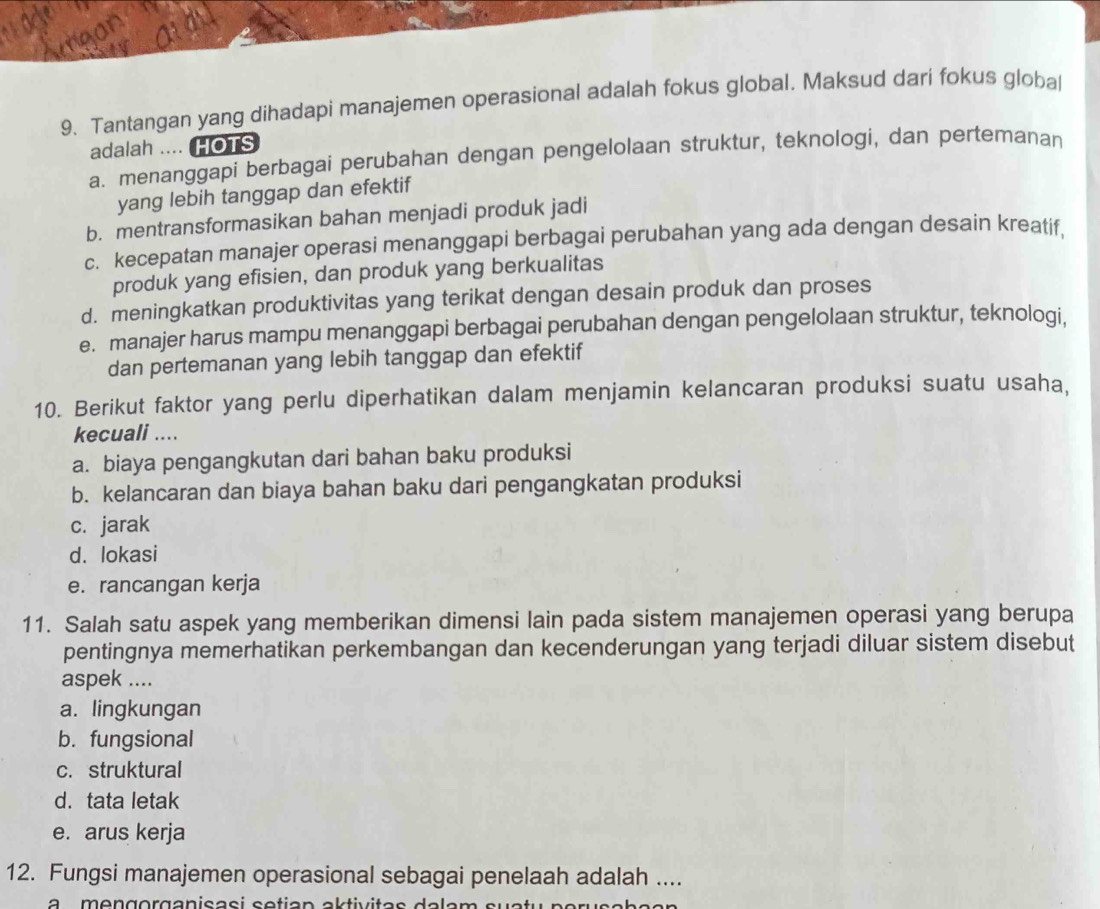 Tantangan yang dihadapi manajemen operasional adalah fokus global. Maksud dari fokus globa
adalah .... HOTS
a. menanggapi berbagai perubahan dengan pengelolaan struktur, teknologi, dan pertemanan
yang lebih tanggap dan efektif
b. mentransformasikan bahan menjadi produk jadi
c. kecepatan manajer operasi menanggapi berbagai perubahan yang ada dengan desain kreatif.
produk yang efisien, dan produk yang berkualitas
d. meningkatkan produktivitas yang terikat dengan desain produk dan proses
e. manajer harus mampu menanggapi berbagai perubahan dengan pengelolaan struktur, teknologi,
dan pertemanan yang lebih tanggap dan efektif
10. Berikut faktor yang perlu diperhatikan dalam menjamin kelancaran produksi suatu usaha,
kecuali ....
a. biaya pengangkutan dari bahan baku produksi
b. kelancaran dan biaya bahan baku dari pengangkatan produksi
c. jarak
d. lokasi
e. rancangan kerja
11. Salah satu aspek yang memberikan dimensi lain pada sistem manajemen operasi yang berupa
pentingnya memerhatikan perkembangan dan kecenderungan yang terjadi diluar sistem disebut
aspek ....
a. lingkungan
b. fungsional
c. struktural
d. tata letak
e. arus kerja
12. Fungsi manajemen operasional sebagai penelaah adalah ....
a mengorganisasí setian aktivitas dalam